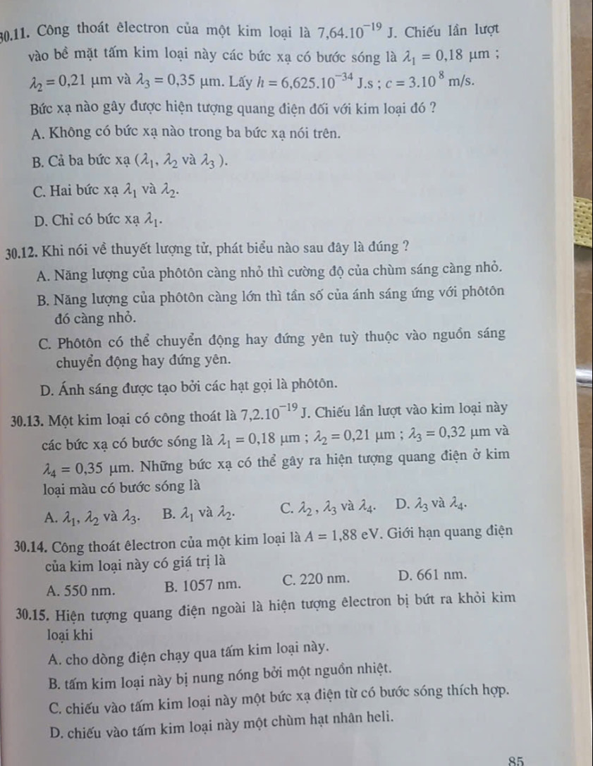 Công thoát êlectron của một kim loại là 7,64.10^(-19)J. Chiếu lần lượt
vào bề mặt tấm kim loại này các bức xạ có bước sóng là lambda _1=0,18mu m;
lambda _2=0,21mu m và lambda _3=0,35mu m. Lấy h=6,625.10^(-34)J.s;c=3.10^8m/s.
Bức xạ nào gây được hiện tượng quang điện đối với kim loại đó ?
A. Không có bức xạ nào trong ba bức xạ nói trên.
B. Cả ba bức xạ (lambda _1,lambda _2 và lambda _3).
C. Hai bức xạ lambda _1 và lambda _2.
D. Chỉ có bức x? lambda _1.
30.12. Khi nói về thuyết lượng tử, phát biểu nào sau đây là đúng ?
A. Năng lượng của phôtôn càng nhỏ thì cường độ của chùm sáng càng nhỏ.
B. Năng lượng của phôtôn càng lớn thì tần số của ánh sáng ứng với phôtôn
đó càng nhỏ.
C. Phôtôn có thể chuyển động hay đứng yên tuỳ thuộc vào nguồn sáng
chuyển động hay đứng yên.
D. Ánh sáng được tạo bởi các hạt gọi là phôtôn.
30.13. Một kim loại có công thoát là 7,2.10^(-19)J. T. Chiếu lần lượt vào kim loại này
các bức xạ có bước sóng là lambda _1=0,18 μm ; lambda _2=0,21 μm ; lambda _3=0,32 μm và
lambda _4=0,35mu m. Những bức xạ có thể gây ra hiện tượng quang điện ở kim
loại màu có bước sóng là
A. lambda _1,lambda _2 và lambda _3. B. lambda _1 và lambda _2. C. lambda _2,lambda _3 và lambda _4. D. lambda _3 và lambda _4.
30.14. Công thoát êlectron của một kim loại là A=1,88eV. Giới hạn quang điện
của kim loại này có giá trị là
A. 550 nm. B. 1057 nm. C. 220 nm. D. 661 nm.
30.15. Hiện tượng quang điện ngoài là hiện tượng êlectron bị bứt ra khỏi kim
loại khi
A. cho dòng điện chạy qua tấm kim loại này.
B. tấm kim loại này bị nung nóng bởi một nguồn nhiệt.
C. chiếu vào tấm kim loại này một bức xạ điện từ có bước sóng thích hợp.
D. chiếu vào tấm kim loại này một chùm hạt nhân heli.
85