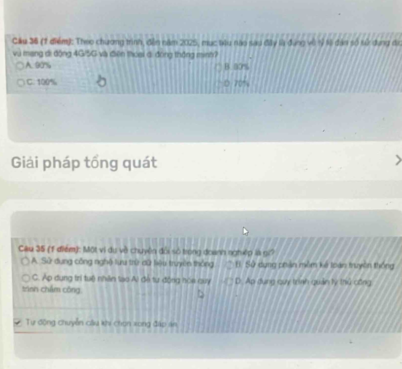 Cầu 36 (1 điểm): Theo chương trình, đền năm 2025, mục têu nào sau đây là đùng vô tỷ t8 dân số sử dụng đị
vụ mạng di động 4G/5G và điện thoai di động thông minh?
A. 90% B. 00%
C. 100% D 70%
Giải pháp tổng quát
Câu 35 (1 điểm): Một vì dụ về chuyên đổi số trong đoanh nghệp là gi?
A. Sử dụng công nghệ lưu trữ dữ liệu truyền thống B. Sử dụng phản mềm kế loán truyền thống
C. Ap dụng trí tuệ nhân lạo Ai đề tư động hóa quy D. Ap dụng cuy trình quản lý thủ công
trinn chám công,
Tự động chuyễn câu khi chon xong đáp án
