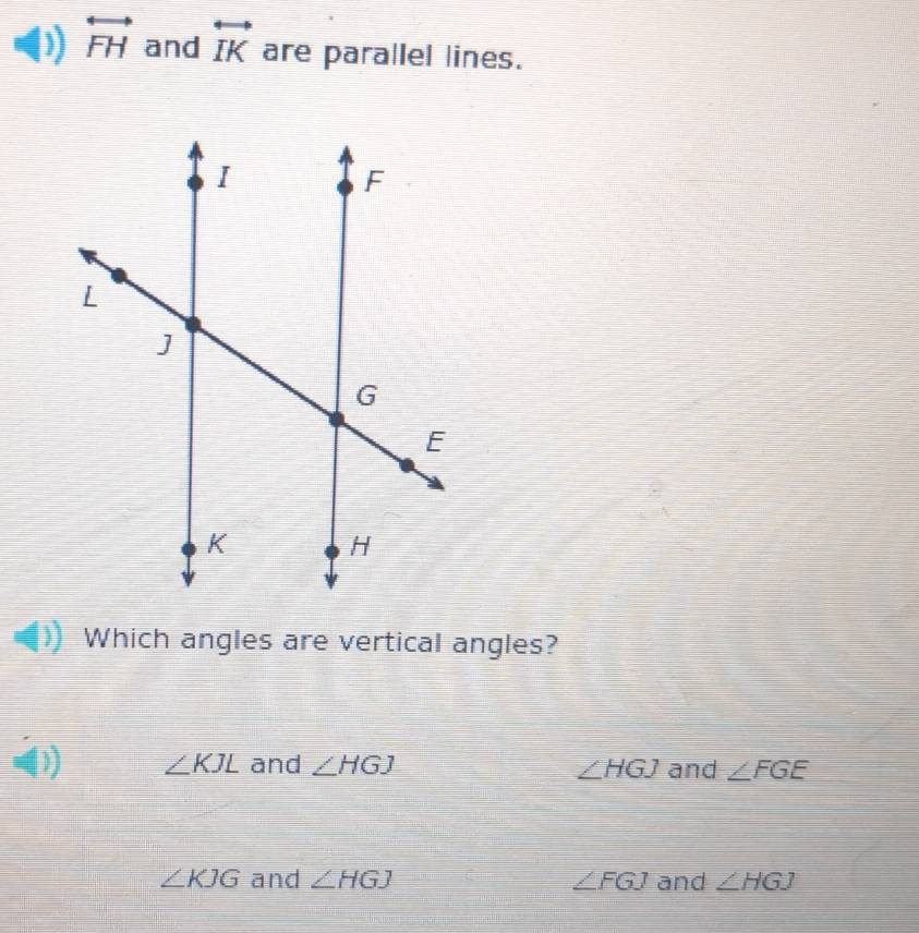 overleftrightarrow FH and overleftrightarrow IK are parallel lines.
Which angles are vertical angles?
∠ KJL and ∠ HGJ ∠ HGJ and ∠ FGE
∠ KJG and ∠ HGJ ∠ FGJ and ∠ HGJ