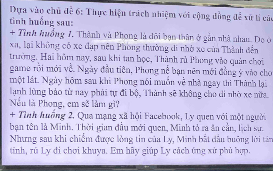 Dựa vào chủ đề 6: Thực hiện trách nhiệm với cộng đồng để xử lí các 
tình huồng sau: 
+ Tình huống 1. Thành và Phong là đôi bạn thân ở gần nhà nhau. Do ở 
xa, lại không có xe đạp nên Phong thường đi nhờ xe của Thành đến 
trường. Hai hôm nay, sau khi tan học, Thành rủ Phong vào quán chơi 
game rồi mới về. Ngày đầu tiên, Phong nể bạn nên mới đồng ý vào chơ 
một lát. Ngày hôm sau khi Phong nói muốn về nhà ngay thì Thành lại 
lạnh lùng bảo từ nay phải tự đi bộ, Thành sẽ không cho đi nhờ xe nữa. 
Nếu là Phong, em sẽ làm gì? 
+ Tình huồng 2. Qua mạng xã hội Facebook, Ly quen với một người 
bạn tên là Minh. Thời gian đầu mới quen, Minh tỏ ra ân cần, lịch sự. 
Nhưng sau khi chiếm được lòng tin của Ly, Minh bắt đầu buông lời tán 
tinh, rủ Ly đi chơi khuya. Em hãy giúp Ly cách ứng xử phù hợp.