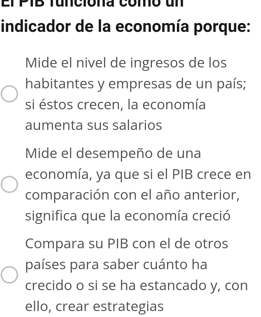 El PIB tuncióna como un
indicador de la economía porque:
Mide el nivel de ingresos de los
habitantes y empresas de un país;
si éstos crecen, la economía
aumenta sus salarios
Mide el desempeño de una
economía, ya que si el PIB crece en
comparación con el año anterior,
significa que la economía creció
Compara su PIB con el de otros
países para saber cuánto ha
crecido o si se ha estancado y, con
ello, crear estrategias