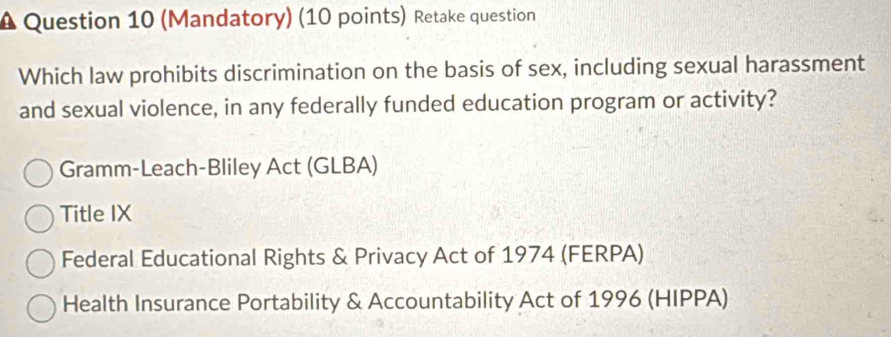 (Mandatory) (10 points) Retake question
Which law prohibits discrimination on the basis of sex, including sexual harassment
and sexual violence, in any federally funded education program or activity?
Gramm-Leach-Bliley Act (GLBA)
Title IX
Federal Educational Rights & Privacy Act of 1974 (FERPA)
Health Insurance Portability & Accountability Act of 1996 (HIPPA)