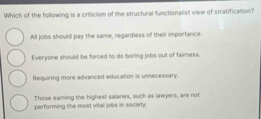 Which of the following is a criticism of the structural functionalist view of stratification?
All jobs should pay the same, regardless of their importance.
Everyone should be forced to do boring jobs out of fairness.
Requiring more advanced education is unnecessary.
Those earning the highest salaries, such as lawyers, are not
performing the most vital jobs in society.