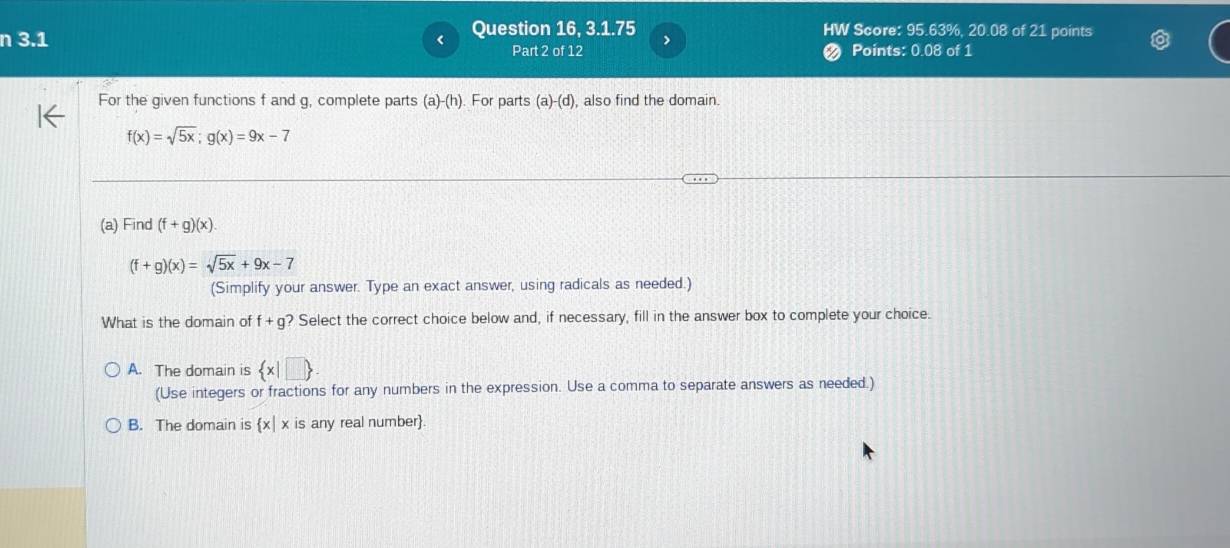 3.1 Question 16, 3.1.75 HW Score: 95.63%, 20.08 of 21 points
Part 2 of 12 ❷ Points: 0.08 of 1
For the given functions f and g, complete parts (a)-(h). For parts (a)-(d) , also find the domain
f(x)=sqrt(5x); g(x)=9x-7
(a) Find (f+g)(x).
(f+g)(x)=sqrt(5x)+9x-7
(Simplify your answer. Type an exact answer, using radicals as needed.)
What is the domain of f+g? ? Select the correct choice below and, if necessary, fill in the answer box to complete your choice.
A. The domain is  x|□ 
(Use integers or fractions for any numbers in the expression. Use a comma to separate answers as needed.)
B. The domain is x| x is any real number.