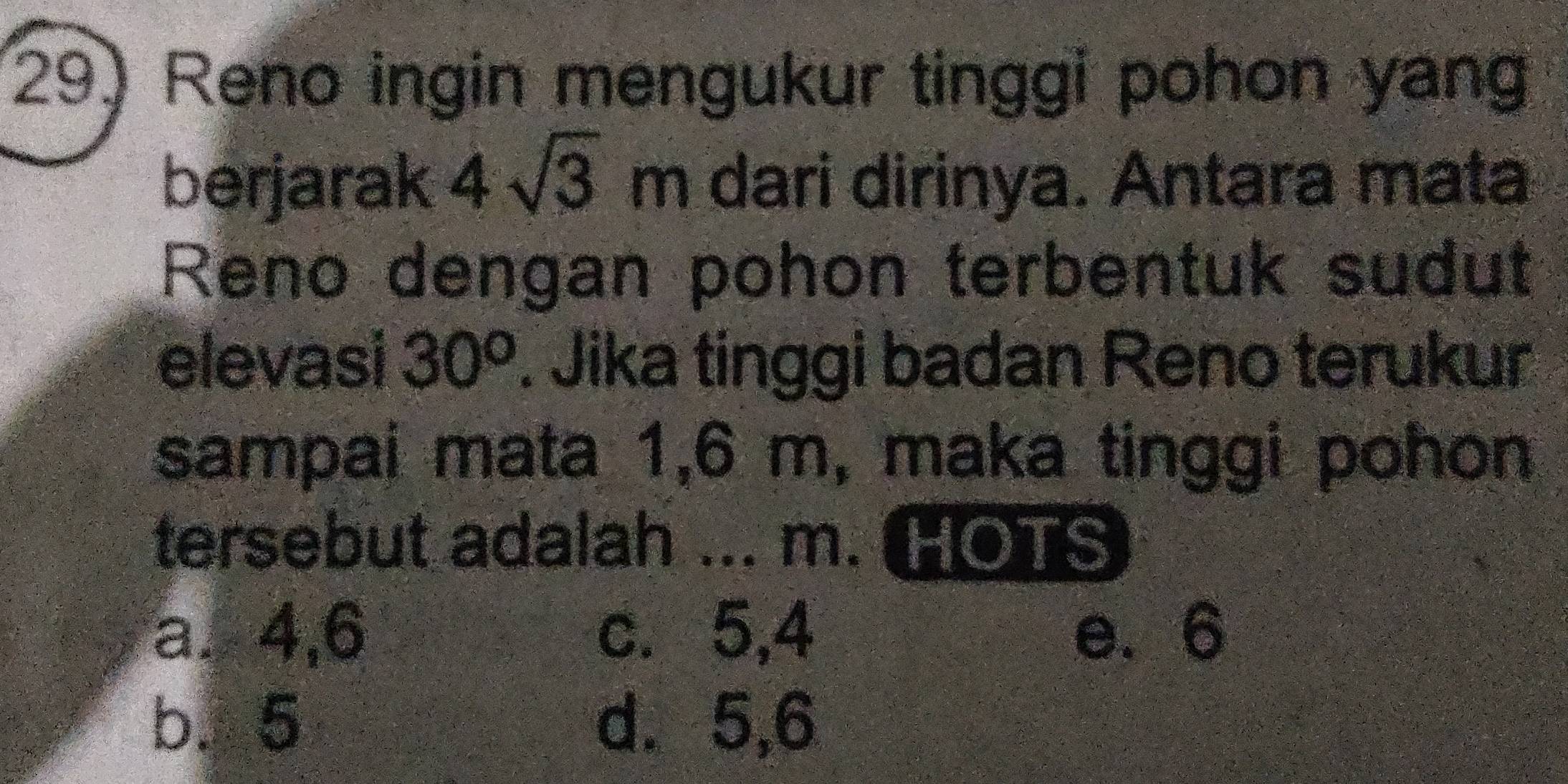 Reno ingin mengukur tinggi pohon yang
berjarak 4sqrt(3)m dari dirinya. Antara mata
Reno dengan pohon terbentuk sudut
elevasi 30^o. Jika tinggi badan Reno terukur
sampai mata 1,6 m, maka tinggi pohon
tersebut adalah ... m. HOTS
a. 4, 6 c. 5, 4 e. 6
b. 5 d. 5, 6