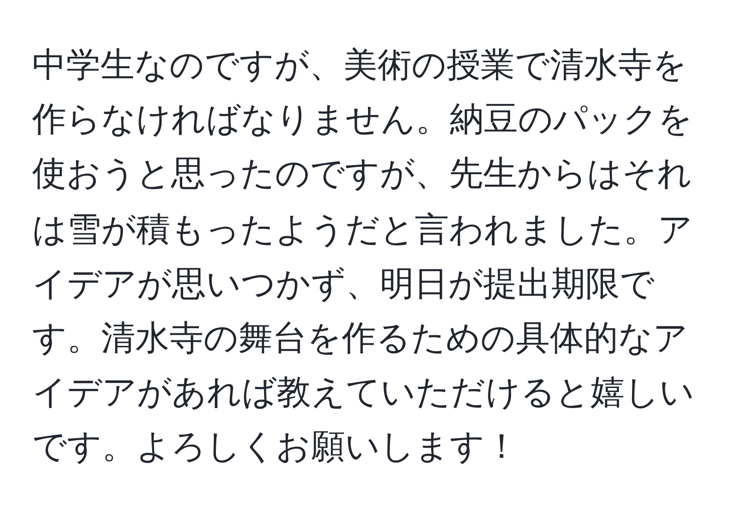 中学生なのですが、美術の授業で清水寺を作らなければなりません。納豆のパックを使おうと思ったのですが、先生からはそれは雪が積もったようだと言われました。アイデアが思いつかず、明日が提出期限です。清水寺の舞台を作るための具体的なアイデアがあれば教えていただけると嬉しいです。よろしくお願いします！