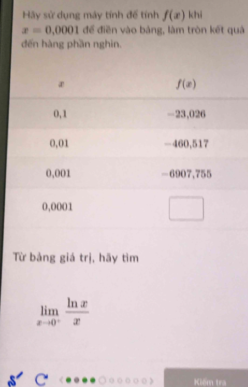 Hãy sử dụng máy tính để tính f(x)| chi
x=0,0001 để điền vào bảng, làm tròn kết quả
đến hàng phần nghìn.
Từ bảng giá trị, hãy tìm
limlimits _xto 0^+ ln x/x 
Kiếm tra