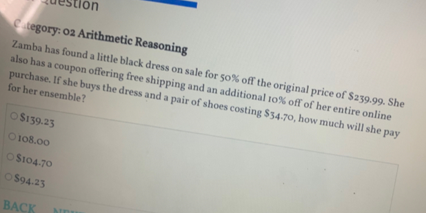 Question
Category: 02 Arithmetic Reasoning
Zamba has found a little black dress on sale for 50% off the original price of $239.99. She
for her ensemble? also has a coupon offering free shipping and an additional 10% off of her entire online
purchase. If she buys the dress and a pair of shoes costing $34.70, how much will she pay
$139.23
108.00
$104.70
$94.23
BACK