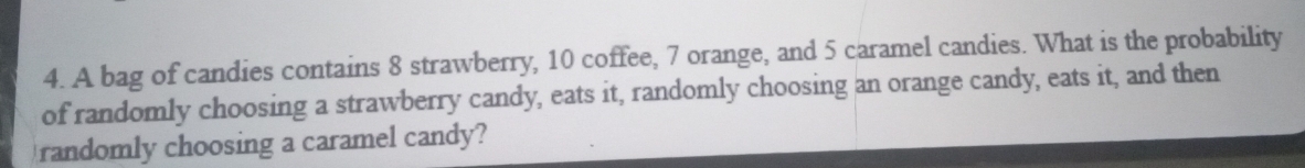 A bag of candies contains 8 strawberry, 10 coffee, 7 orange, and 5 caramel candies. What is the probability 
of randomly choosing a strawberry candy, eats it, randomly choosing an orange candy, eats it, and then 
randomly choosing a caramel candy?