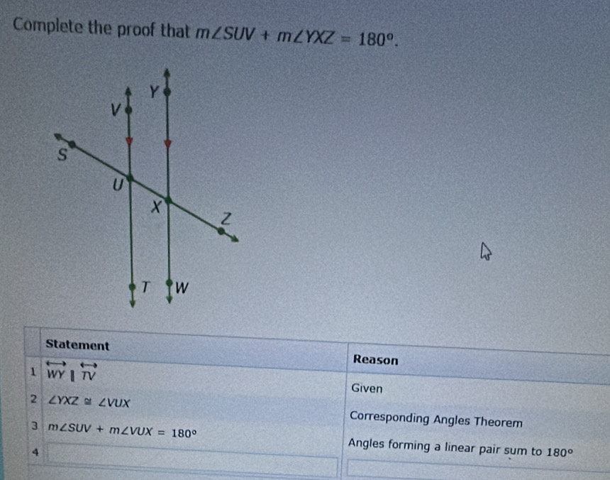 Complete the proof that m∠ SUV+m∠ YXZ=180°. 
Statement Reason 
1 overleftrightarrow WY|overleftrightarrow TV
Given 
2 ∠ YXZ≌ ∠ VUX
Corresponding Angles Theorem 
3 m∠ SUV+m∠ VUX=180° Angles forming a linear pair sum to 180°
4