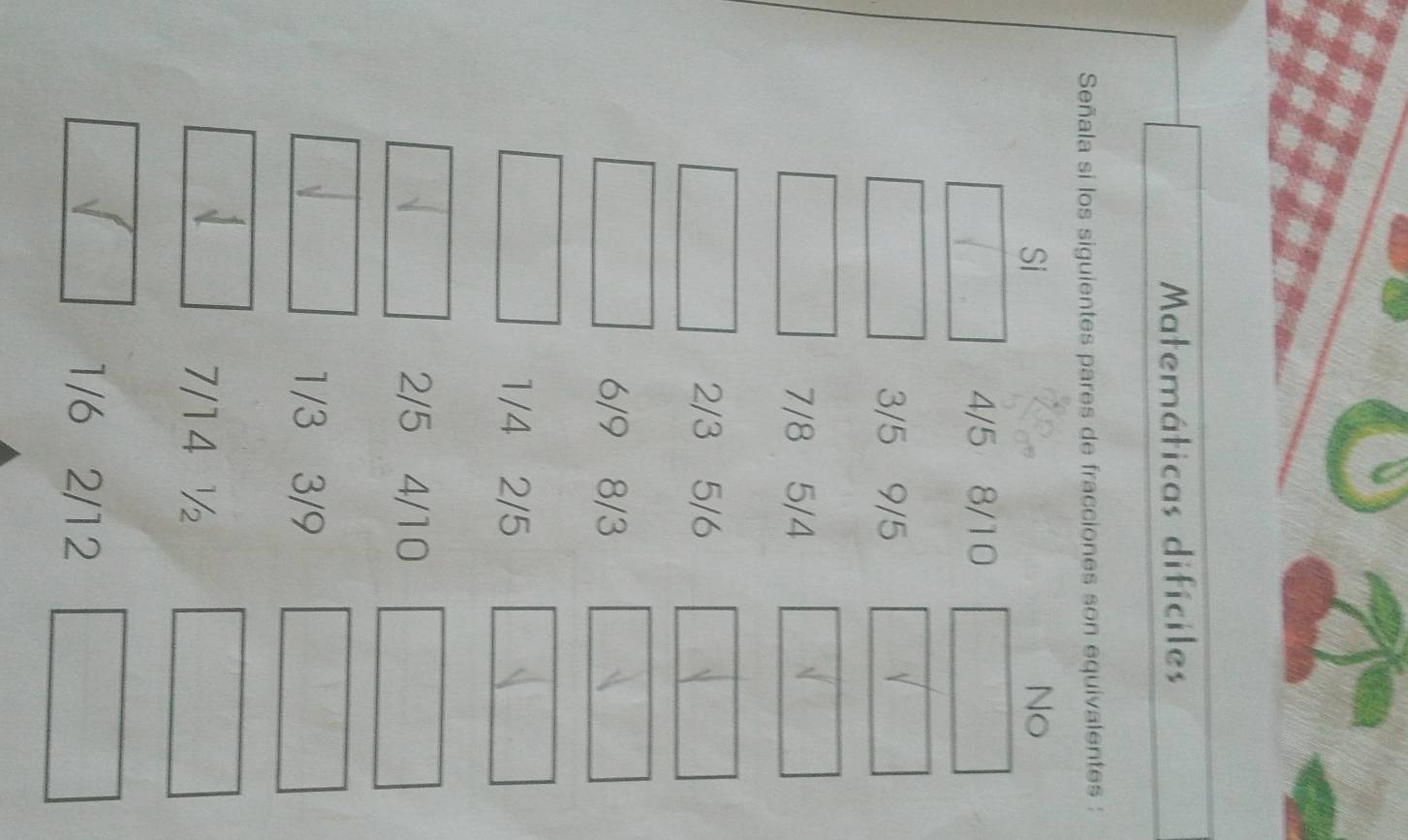 Matemáticas difíciles 
Señala si los siguientes pares de fracciones son equivalentes : 
Si 
No
4/5 8/10
3/5 9/5
7/8 5/4
2/3 5/6
6/9 8/3
1/4 2/5
2/5 4/10
1/3 3/9
7/14 ½
1/6 2/12