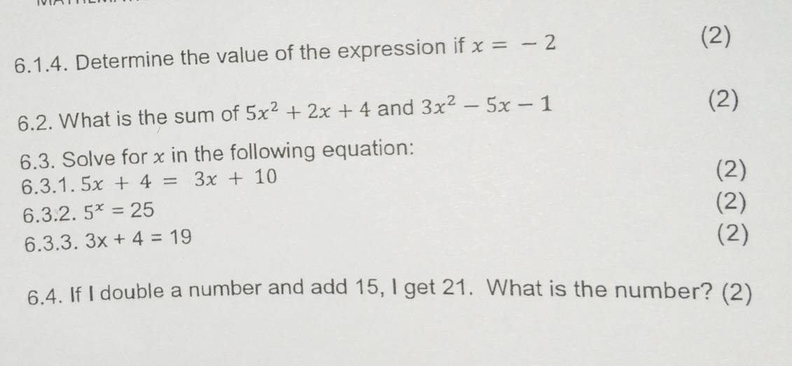 Determine the value of the expression if x=-2
(2) 
6.2. What is the sum of 5x^2+2x+4 and 3x^2-5x-1
(2) 
6.3. Solve for x in the following equation:
6.3.1.5x+4=3x+10
(2)
6.3.2.5^x=25
(2)
6.3.3.3x+4=19 (2) 
6.4. If I double a number and add 15, I get 21. What is the number? (2)