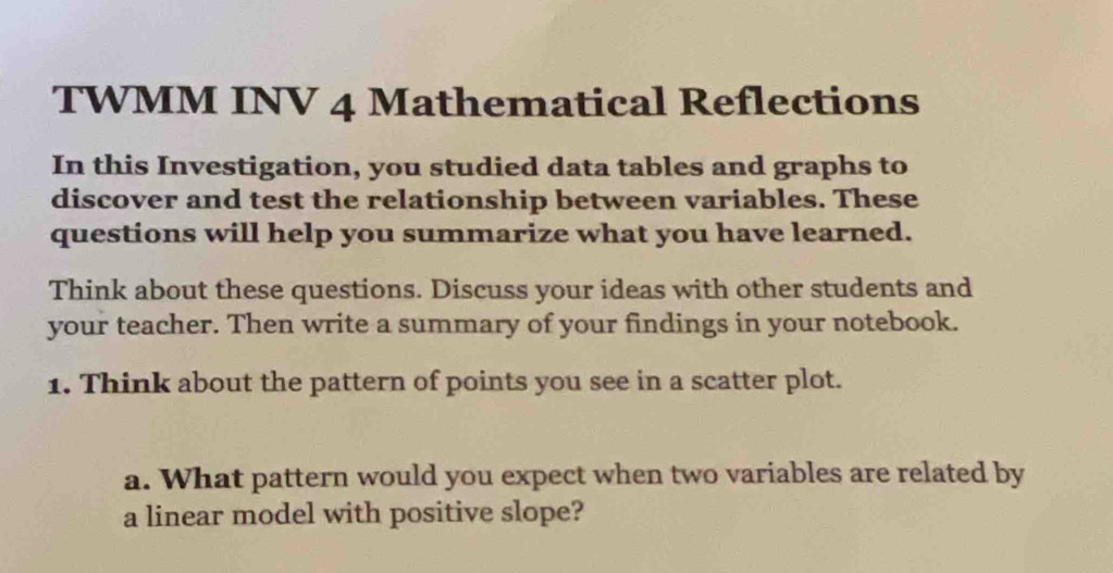 TWMM INV 4 Mathematical Reflections 
In this Investigation, you studied data tables and graphs to 
discover and test the relationship between variables. These 
questions will help you summarize what you have learned. 
Think about these questions. Discuss your ideas with other students and 
your teacher. Then write a summary of your findings in your notebook. 
1. Think about the pattern of points you see in a scatter plot. 
a. What pattern would you expect when two variables are related by 
a linear model with positive slope?