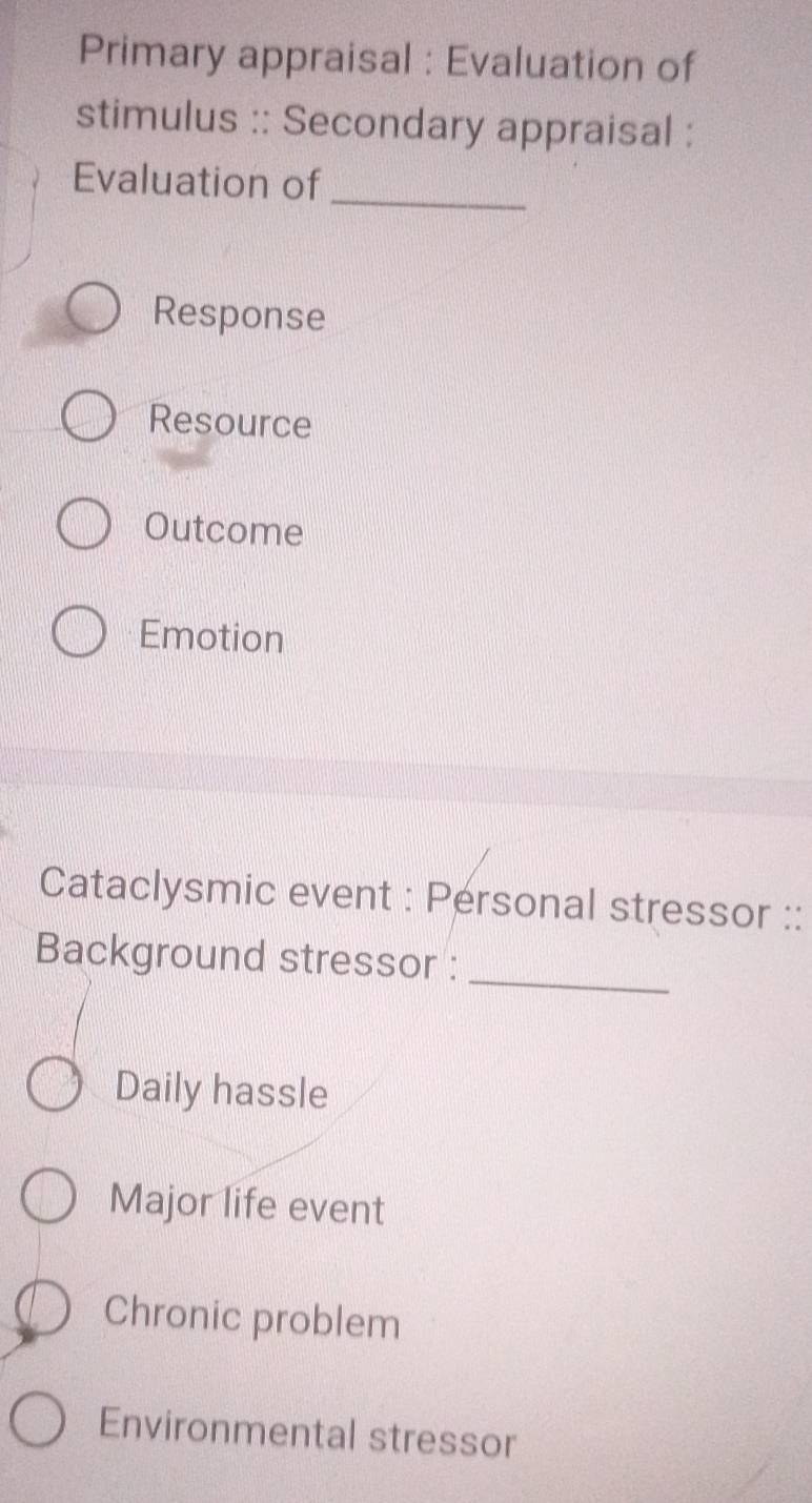 Primary appraisal : Evaluation of
stimulus :: Secondary appraisal :
Evaluation of
_
Response
Resource
Outcome
Emotion
Cataclysmic event : Personal stressor ::
Background stressor :_
Daily hassle
Major life event
Chronic problem
Environmental stressor