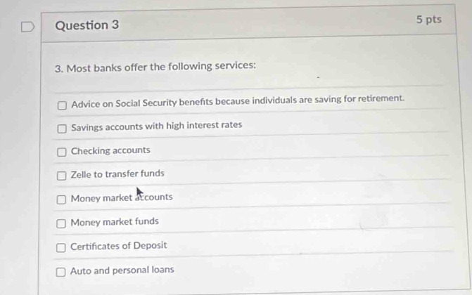 Most banks offer the following services:
Advice on Social Security benefts because individuals are saving for retirement.
Savings accounts with high interest rates
Checking accounts
Zelle to transfer funds
Money market ac counts
Money market funds
Certificates of Deposit
Auto and personal loans