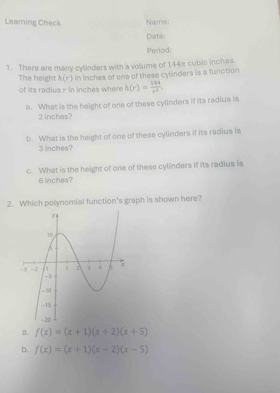 Learning Check Name:
Date:
Period:
1. There are many cylinders with a volume of 144π cubic inches.
The height h(r) in inches of one of these cylinders is a function
of its radius r in inches where h(r)= 144/r^2 . 
a. What is the height of one of these cylinders if its radius is
2 inches?
b. What is the height of one of these cylinders if its radius is
3 inches?
c. What is the height of one of these cylinders if its radius is
6 inches?
2. Which polynomial function’s graph is shown here?
a. f(x)=(x+1)(x+2)(x+5)
b. f(x)=(x+1)(x-2)(x-5)