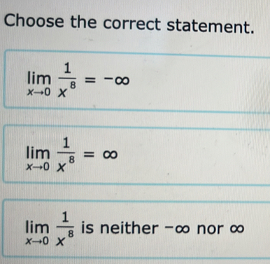 Choose the correct statement.
limlimits _xto 0 1/x^8 =-∈fty
limlimits _xto 0 1/x^8 =∈fty
limlimits _xto 0 1/x^8  is neither -∞ nor ∞