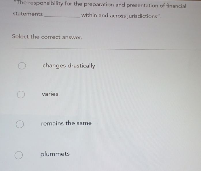 “The responsibility for the preparation and presentation of financial
statements _within and across jurisdictions”.
Select the correct answer.
changes drastically
varies
remains the same
plummets