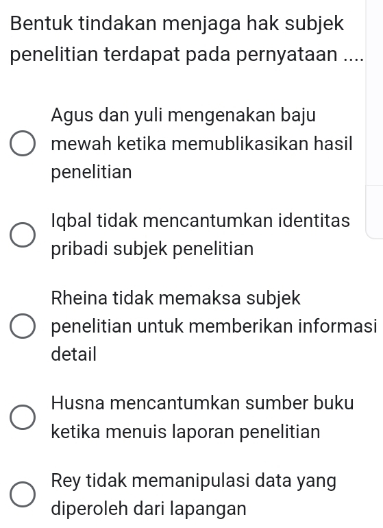 Bentuk tindakan menjaga hak subjek
penelitian terdapat pada pernyataan ....
Agus dan yuli mengenakan baju
mewah ketika memublikasikan hasil
penelitian
Iqbal tidak mencantumkan identitas
pribadi subjek penelitian
Rheina tidak memaksa subjek
penelitian untuk memberikan informasi
detail
Husna mencantumkan sumber buku
ketika menuis laporan penelitian
Rey tidak memanipulasi data yang
diperoleh dari lapangan