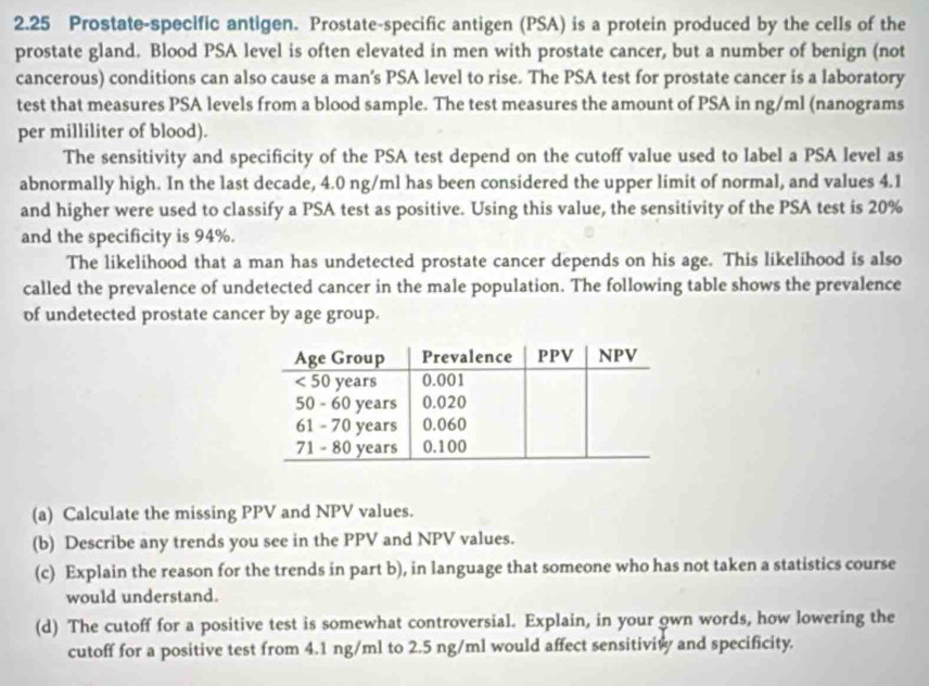 2.25 Prostate-specific antigen. Prostate-specific antigen (PSA) is a protein produced by the cells of the 
prostate gland. Blood PSA level is often elevated in men with prostate cancer, but a number of benign (not 
cancerous) conditions can also cause a man's PSA level to rise. The PSA test for prostate cancer is a laboratory 
test that measures PSA levels from a blood sample. The test measures the amount of PSA in ng/ml (nanograms 
per milliliter of blood). 
The sensitivity and specificity of the PSA test depend on the cutoff value used to label a PSA level as 
abnormally high. In the last decade, 4.0 ng/ml has been considered the upper limit of normal, and values 4.1
and higher were used to classify a PSA test as positive. Using this value, the sensitivity of the PSA test is 20%
and the specificity is 94%. 
The likelihood that a man has undetected prostate cancer depends on his age. This likelihood is also 
called the prevalence of undetected cancer in the male population. The following table shows the prevalence 
of undetected prostate cancer by age group. 
(a) Calculate the missing PPV and NPV values. 
(b) Describe any trends you see in the PPV and NPV values. 
(c) Explain the reason for the trends in part b), in language that someone who has not taken a statistics course 
would understand. 
(d) The cutoff for a positive test is somewhat controversial. Explain, in your own words, how lowering the 
cutoff for a positive test from 4.1 ng/ml to 2.5 ng/ml would affect sensitivity and specificity.