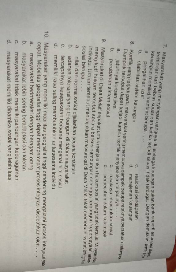 Masyarakat yang menyimpan uangnya di lembaga keuangan bukan bank seperti asuransi dapa
terhindar dari beban keuangan ketika terjadi situasi tidak terduga. Dengan demikian, lembaga
keuangan memiliki manfaat berupa . . . .
a. pengalihan aset
b. stabilitas sistem keuangan
c. realokasi pendapatan
d. manajemen keuangan
8. Konflik yang terjadi pada masyarakat sering membawa dampak berupa retaknya persatuan kelompok
Dampak tersebut dapat terjadi karena konflik menyebabkan terjadinya . . . .
a. jatuhnya korban jiwa
c. rusaknya infrastruktur sosial
b. perubahan sistem sosial
d. perpecahan dalam kelompok
9. Masyarakat di Desa Melati sepakat untuk menjalankan hukum sosial yang tidak tertulis. Masyaraka
mengikuti hukum tersebut secara berkesinambungan sehingga terbangun kepercayaan antar
individu. Uraian tersebut menunjukkan masyarakat di Desa Melati telah memenuhi syarat integras
sosial berupa . . . .
a. nilai dan norma sosial dijalankan secara konsisten
b. adanya toleransi yang terbangun di dalam masyarakat
c. tercapainya kesepakatan bersama mengenai nilai sosial
d. memiliki rasa saling membutuhkan antarsesama individu
10. Masyarakat yang memiliki mobilitas geografis tinggi cenderung mengalami proses integrasi yahg
cepat. Mobilitas geografis tinggi dapat mempercepat proses integrasi disebabkan oleh . . . .
a. masyarakat berinteraksi dengan beragam orang
b. masyarakat lebih sering beradaptasi dan toleran
c. masyarakat tidak memiliki pandangan keberagaman
d. masyarakat memiliki dinamika sosial yang lebih luas