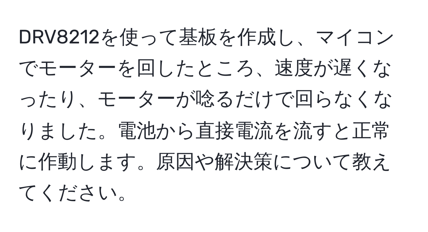 DRV8212を使って基板を作成し、マイコンでモーターを回したところ、速度が遅くなったり、モーターが唸るだけで回らなくなりました。電池から直接電流を流すと正常に作動します。原因や解決策について教えてください。