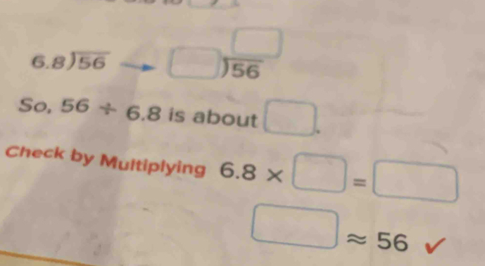 beginarrayr 6.8encloselongdiv 56endarray beginarrayr □  □ encloselongdiv 56endarray
So. 56/ 6.8 is about □. 
Check by Multiplying 6.8* □ =□
□ approx 56