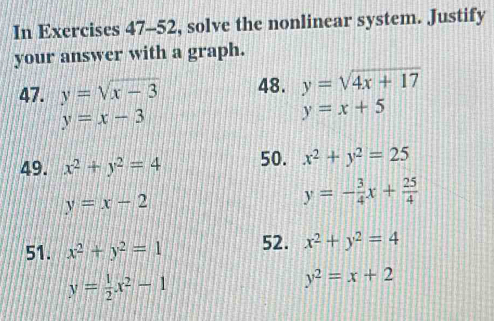 In Exercises 47-52, solve the nonlinear system. Justify 
your answer with a graph. 
47. y=sqrt(x-3) 48. y=sqrt(4x+17)
y=x-3
y=x+5
49. x^2+y^2=4 50. x^2+y^2=25
y=x-2
y=- 3/4 x+ 25/4 
51. x^2+y^2=1 52. x^2+y^2=4
y= 1/2 x^2-1
y^2=x+2