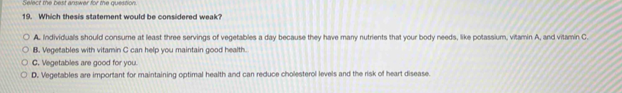 Select the best answer for the question.
19. Which thesis statement would be considered weak?
A. Individuals should consume at least three servings of vegetables a day because they have many nutrients that your body needs, like potassium, vitamin A, and vitamin C
B. Vegetables with vitamin C can help you maintain good health.
C. Vegetables are good for you.
D. Vegetables are important for maintaining optimal health and can reduce cholesterol levels and the risk of heart disease.