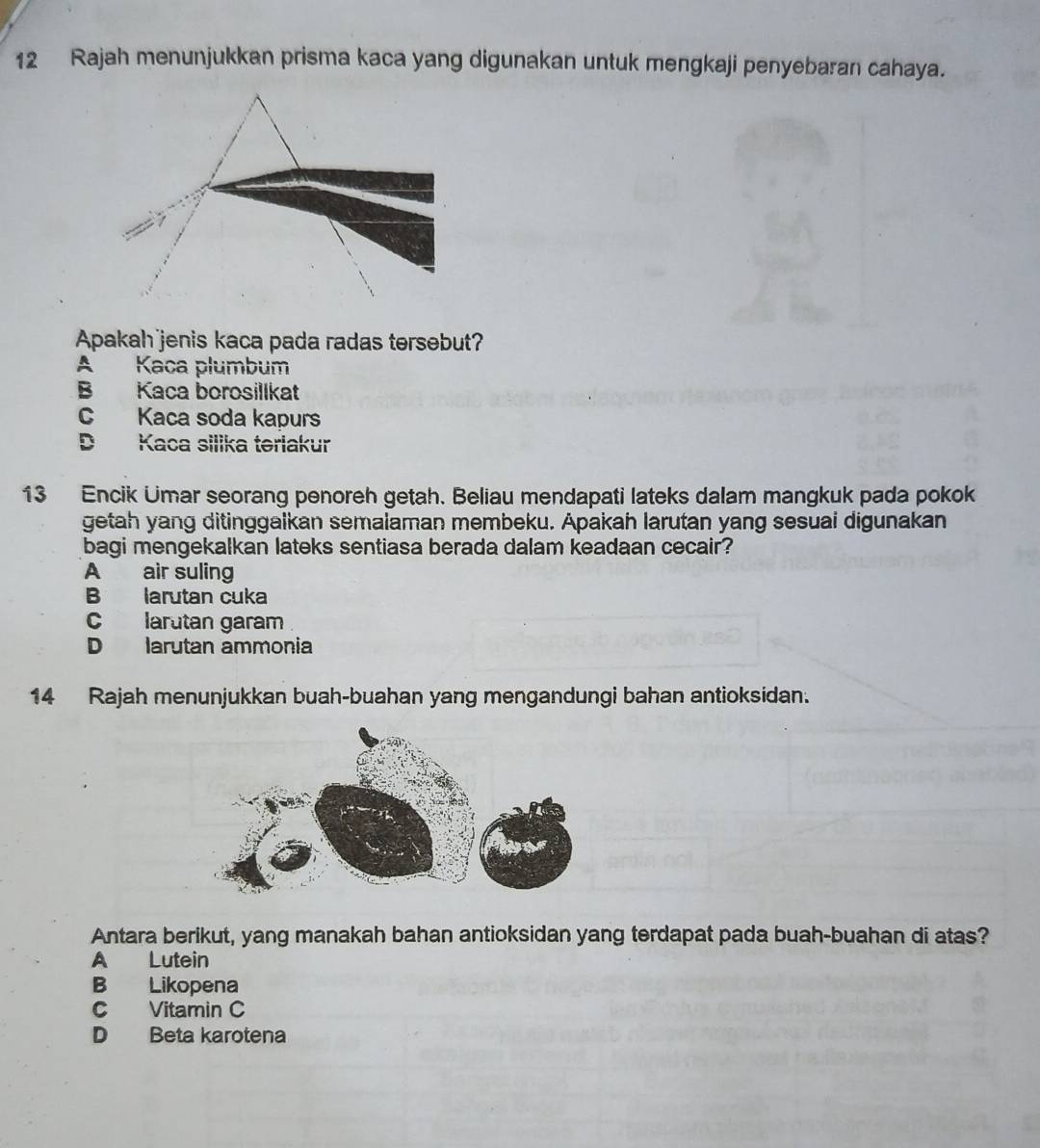 Rajah menunjukkan prisma kaca yang digunakan untuk mengkaji penyebaran cahaya.
Apakah jenis kaca pada radas tersebut?
A Kaca plumbum
B Kaca borosillkat
C Kaca soda kapurs
D Kaca silika teriakur
13 Encik Umar seorang penoreh getah. Beliau mendapati lateks dalam mangkuk pada pokok
getah yang ditinggalkan semalaman membeku. Apakah larutan yang sesuai digunakan
bagi mengekalkan lateks sentiasa berada dalam keadaan cecair?
A air suling
B larutan cuka
clarutan garam
D larutan ammonia
14 Rajah menunjukkan buah-buahan yang mengandungi bahan antioksidan.
Antara berikut, yang manakah bahan antioksidan yang terdapat pada buah-buahan di atas?
A Lutein
B Likopena
C Vitamin C
D Beta karotena