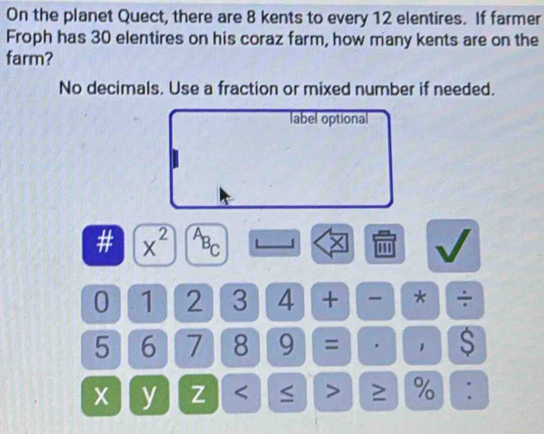 On the planet Quect, there are 8 kents to every 12 elentires. If farmer 
Froph has 30 elentires on his coraz farm, how many kents are on the 
farm? 
No decimals. Use a fraction or mixed number if needed. 
label optional 
a x^2 ABC J ''' 
0 1 2 3 4 + * ÷
5 6 7 8 9 = 1 $ 
X y Z < > ≥ % :