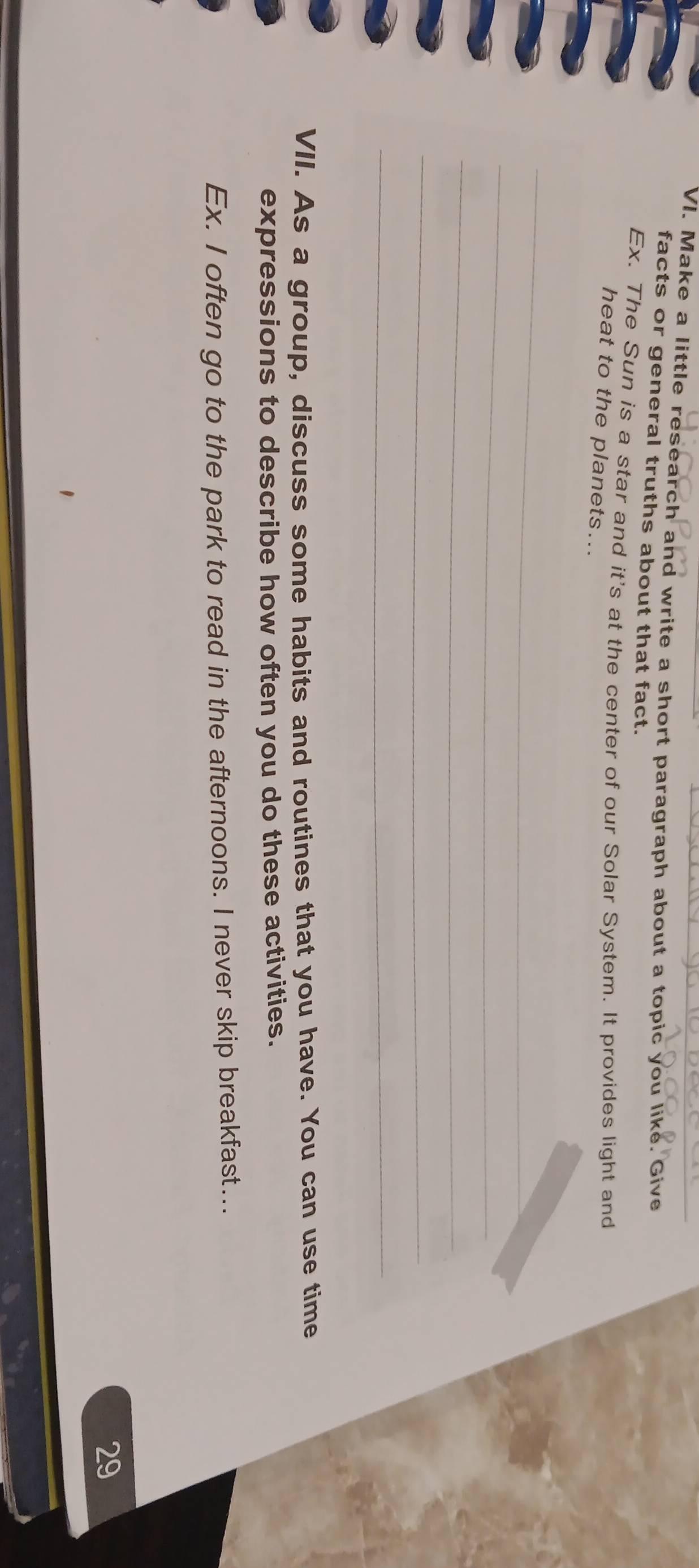 Make a little research and write a short paragraph about a topic you like. Give 
facts or general truths about that fact. 
Ex. The Sun is a star and it's at the center of our Solar System. It provides light and 
heat to the planets... 
_ 
_ 
_ 
_ 
_ 
VII. As a group, discuss some habits and routines that you have. You can use time 
expressions to describe how often you do these activities. 
Ex. I often go to the park to read in the afternoons. I never skip breakfast... 
29