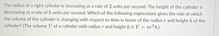 The radius of a right cylinder is increasing at a rate of 2 units per second. The height of the cylinder is 
decreasing at a rate of 5 units per second. Which of the following expressions gives the rate at which 
the volume of the cylinder is changing with respect to time in terms of the radius γ and height of the 
cylinder? (The volume V of a cylinder with radius γ and height ん is V=π r^2h.)