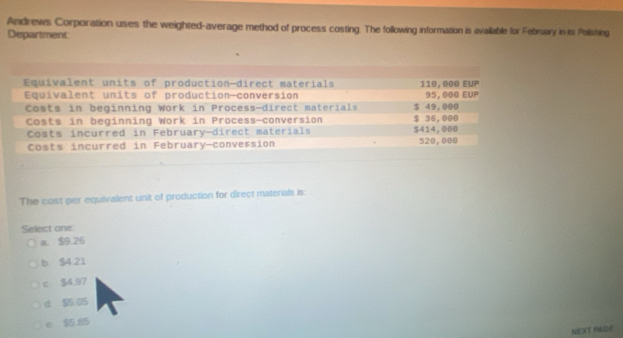 Andrews Corporation uses the weighted-average method of process costing. The following information is availlable for February in its Polishing
Department
Equivalent units of production-direct materials 110, 000 EUP
Equivalent units of production-conversion 95, 000 EUP
Costs in beginning Work in Process-direct materials $ 49,000
Costs in beginning Work in Process-conversion $ 36,000
Costs incurred in February-direct materials $414, 000
Costs incurred in February-conversion 520,000
The cost per equivalent unit of production for direct materials is:
Select one
a. $9.26
b $4 21
c $4.97
d $5.05
e $5 85
NEXT PAGE