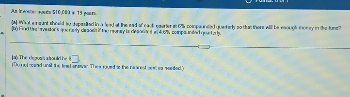 An investor needs $10,000 in 19 years. 
(a) What amount should be deposited in a fund at the end of each quarter at 6% compounded quarterly so that there will be enough money in the fund? 
(b) Find the investor's quarterly deposit if the money is deposited at 4.6% compounded quarterly. 
(a) The deposit should be $□. 
(Do not round until the final answer. Then round to the nearest cent as needed.)