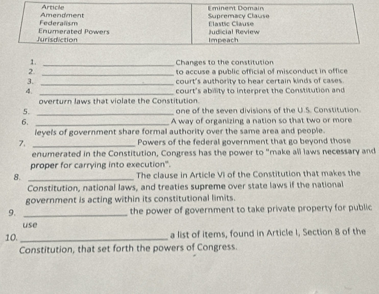 Article Eminent Domain 
Amendment Supremacy Clause 
Federalism Élastic Clause 
Enumerated Powers Judicial Review 
Jurisdiction Impeach 
1. _Changes to the constitution 
2. _to accuse a public official of misconduct in office 
3. _court's authority to hear certain kinds of cases. 
4. _court’s ability to interpret the Constitution and 
overturn laws that violate the Constitution. 
5. _one of the seven divisions of the U.S. Constitution. 
6, _A way of organizing a nation so that two or more 
leyels of government share formal authority over the same area and people. 
7. _Powers of the federal government that go beyond those 
enumerated in the Constitution, Congress has the power to "make all laws necessary and 
proper for carrying into execution". 
8. _The clause in Article VI of the Constitution that makes the 
Constitution, national laws, and treaties supreme over state laws if the national 
government is acting within its constitutional limits. 
9. _the power of government to take private property for public 
use 
10._ a list of items, found in Article I, Section 8 of the 
Constitution, that set forth the powers of Congress.