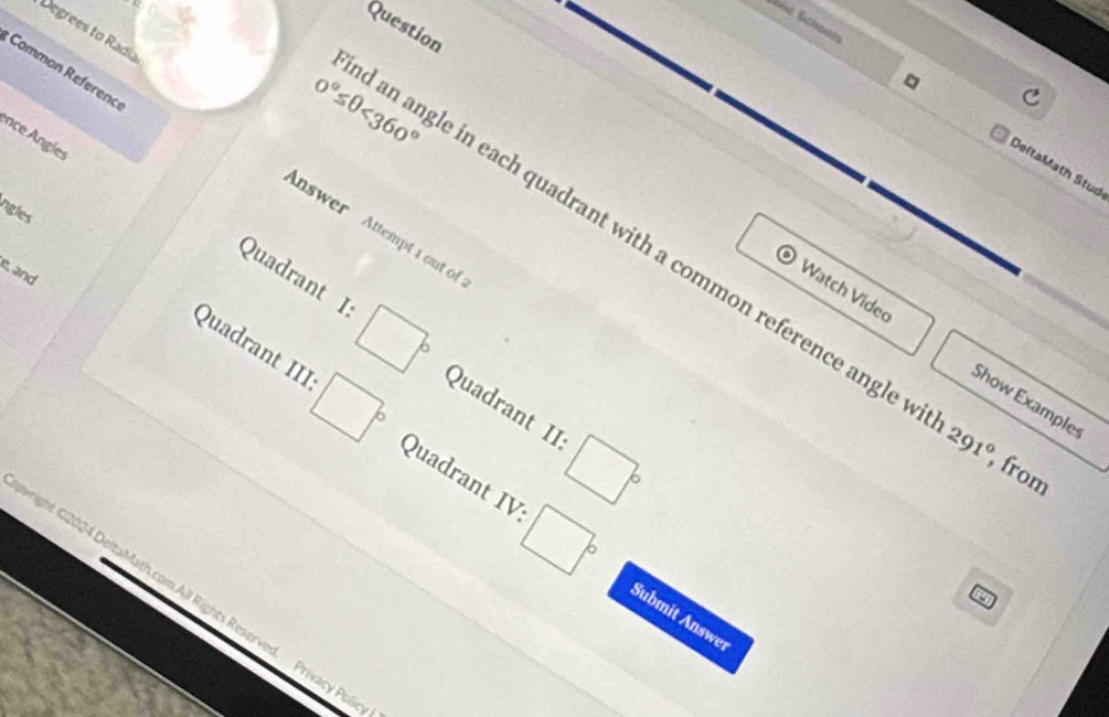 Question 
Degrees to Radia 
Common Referenc 
ence Angles 
DeltaMath Stud 
ngles 
Answer Attempt 1 out of
0°≤ θ <360° an angle in each quadrant with a common reference angle 
e, and 
O Watch Video Show Example 
Quadrant I □° Quadrant II 
Quadrant III □° Quadrant IV:
□°
291° , from 
wright C2024 DeltaMath.com All Rights Reser
□° Submit Answe 
a