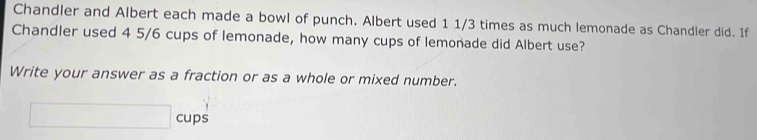 Chandler and Albert each made a bowl of punch. Albert used 1 1/3 times as much lemonade as Chandler did. If 
Chandler used 4 5/6 cups of lemonade, how many cups of lemonade did Albert use? 
Write your answer as a fraction or as a whole or mixed number. 
cups