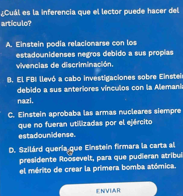 ¿Cuál es la inferencia que el lector puede hacer del
artículo?
A. Einstein podía relacionarse con los
estadounidenses negros debido a sus propias
vivencias de discriminación.
B. El FBI llevó a cabo investigaciones sobre Einstei
debido a sus anteriores vínculos con la Alemania
nazi.
C. Einstein aprobaba las armas nucleares siempre
que no fueran utilizadas por el ejército
estadounidense.
D. Szilárd quería que Einstein firmara la carta al
presidente Roosevelt, para que pudieran atribui
el mérito de crear la primera bomba atómica.
ENVIAR