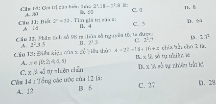 Giá trị của biểu thức 2^3.18-2^3.8 là: C. 0 D. 8
A. 80 B. 60
Câu 11: Biết 2^x=32. Tim giá trị của x : C. 5 D. 64
A. 16 B. 4
Câu 12. Phân tích số 98 ra thừa số nguyên tổ, ta được: 2.7^2
A. 2^2.3.5 B. 2^3.3 C. 2^2.7 D.
Câu 13: Điều kiện của x để biểu thức A=20+18+16+x chia hết cho 2 là:
A. x∈  0;2;4;6;8 B. x là số tự nhiên lẻ
C. x là shat o tự nhiên chẵn D. x là số tự nhiên bất kì
Câu 14 : Tổng các ước của 12 là:
A. 12 B. 6 C. 27 D. 28