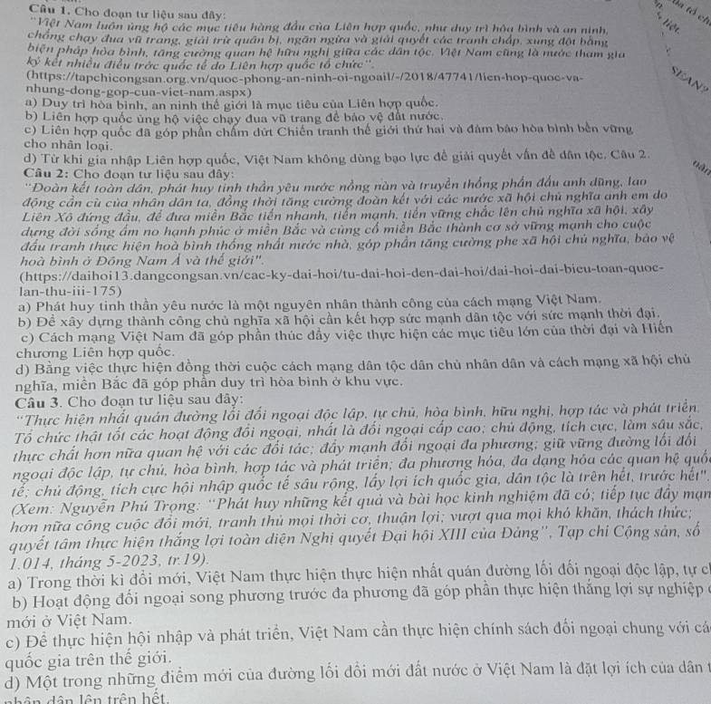 Đa tổ ch
Câu 1. Cho đoạn tư liệu sau đây:
+ liệt
'Việt Nam luôn ủng hộ các mục tiêu hàng đầu của Liên hợp quốc, như duy trì hòa bình và an ninh,
chồng chạy đua vũ trang, giải trừ quân bị, ngăn ngừa và giải quyết các tranh chấp, xung đột bằng
biện pháp hòa bình, tăng cường quan hệ hữu nghị giữa các dân tộc. Việt Nam cũng là nước tham gia
kỷ kết nhiều điều trớc quốc tế do Liên hợp quốc tổ chức''
(https://tapchicongsan.org.vn/quoc-phong-an-ninh-oi-ngoail/-/2018/47741/lien-hop-quoc-va-
SEAN?
nhung-dong-gop-cua-viet-nam.aspx)
a) Duy trì hòa bình, an ninh thế giới là mục tiêu của Liên hợp quốc.
b) Liên hợp quốc ủng hộ việc chạy đua vũ trang để bảo vệ đất nước.
c) Liên hợp quốc đã góp phần chẩm dứt Chiến tranh thế giới thứ hai và đám báo hòa bình bền vững
cho nhân loại.
d) Từ khi gia nhập Liên hợp quốc, Việt Nam không dùng bạo lực đề giải quyết vấn đề dân tộc. Câu 2.
nàn
Câu 2: Cho đoạn tư liệu sau dây:
'Đoàn kết toàn dân, phát huy tỉnh thần yêu nước nồng nàn và truyền thống phần đấu anh dũng, lao
động cần cù của nhân dân ta, đồng thời tăng cường đoàn kết với các nước xã hội chủ nghĩa anh em do
Liên Xô đứng đầu, để đưa miền Bắc tiến nhanh, tiến mạnh, tiến vững chắc lên chủ nghĩa xã hội, xây
dựng đời sống ẩm no hạnh phúc ở miền Bắc và củng cổ miền Bắc thành cơ sở vững mạnh cho cuộc
đầu tranh thực hiện hoà bình thống nhất nước nhà, góp phần tăng cường phe xã hội chủ nghĩa, bảo vệ
hoà bình ở Đồng Nam Á và thế giới".
(https://daihoi13.dangcongsan.vn/cac-ky-dai-hoi/tu-dai-hoi-den-dai-hoi/dai-hoi-dai-bieu-toan-quoc-
lan-thu-iii-175)
a) Phát huy tinh thần yêu nước là một nguyên nhân thành công của cách mạng Việt Nam.
b) Đề xây dựng thành công chủ nghĩa xã hội cần kết hợp sức mạnh dân tộc với sức mạnh thời đại.
c) Cách mạng Việt Nam đã góp phần thúc đẩy việc thực hiện các mục tiểu lớn của thời đại và Hiến
chương Liên hợp quốc.
d) Bằng việc thực hiện đồng thời cuộc cách mạng dân tộc dân chủ nhân dân và cách mạng xã hội chủ
nghĩa, miền Bắc đã góp phần duy trì hòa bình ở khu vực.
Câu 3. Cho đoạn tư liệu sau đây:
*Thực hiện nhất quán đường lối đổi ngoại độc lập, tự chủ, hòa bình, hữu nghị, hợp tác và phát triển
Tổ chức thật tốt các hoạt động đổi ngoại, nhất là đối ngoại cấp cao; chủ động, tích cực, làm sâu sắc,
thực chất hơn nữa quan hệ với các đổi tác; đẩy mạnh đổi ngoại đa phương; giữ vững đường lối đổi
ngoại độc lập, tự chú, hòa bình, hợp tác và phát triện; đa phương hóa, đa dạng hóa các quan hệ quố
tế; chủ động, tích cực hội nhập quốc tế sâu rộng, lấy lợi ích quốc gia, dân tộc là trên hết, trước hết''.
(Xem: Nguyễn Phú Trọng: 'Phát huy những kết quả và bài học kinh nghiệm đã có; tiếp tục đầy mạn
hơn nữa công cuộc đồi mới, tranh thủ mọi thời cơ, thuận lợi; vượt qua mọi khỏ khăn, thách thức;
quyết tâm thực hiện thắng lợi toàn diện Nghị quyết Đại hội XIII của Đảng'', Tạp chi Cộng sản, số
1.014, tháng 5-2023, tr.19).
a) Trong thời kì đổi mới, Việt Nam thực hiện thực hiện nhất quán đường lối đối ngoại độc lập, tự c
b) Hoạt động đối ngoại song phương trước đa phương đã góp phần thực hiện thắng lợi sự nghiệp ở
mới ở Việt Nam.
c) Để thực hiện hội nhập và phát triển, Việt Nam cần thực hiện chính sách đối ngoại chung với cá
quốc gia trên thế giới.
d) Một trong những điểm mới của đường lối đổi mới đất nước ở Việt Nam là đặt lợi ích của dân t
d ân lên trên hết