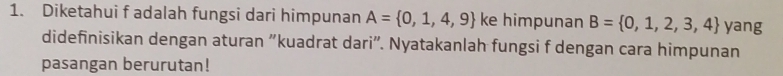 Diketahui f adalah fungsi dari himpunan A= 0,1,4,9 ke himpunan B= 0,1,2,3,4 yang 
didefinisikan dengan aturan "kuadrat dari". Nyatakanlah fungsi f dengan cara himpunan 
pasangan berurutan!