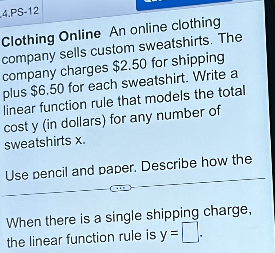 .4.PS-12 
Clothing Online An online clothing 
company sells custom sweatshirts. The 
company charges $2.50 for shipping 
plus $6.50 for each sweatshirt. Write a 
linear function rule that models the total 
cost y (in dollars) for any number of 
sweatshirts x. 
Use pencil and paper. Describe how the 
When there is a single shipping charge, 
the linear function rule is y=□.