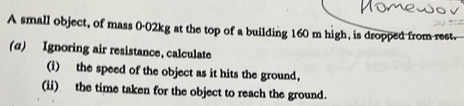 A small object, of mass 0-02kg at the top of a building 160 m high, is dropped from rest. 
(α) Ignoring air resistance, calculate 
(i) the speed of the object as it hits the ground, 
(ii) the time taken for the object to reach the ground.