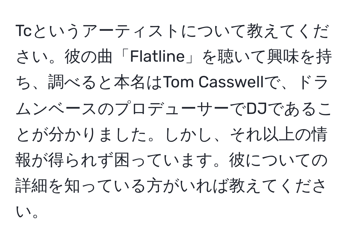 Tcというアーティストについて教えてください。彼の曲「Flatline」を聴いて興味を持ち、調べると本名はTom Casswellで、ドラムンベースのプロデューサーでDJであることが分かりました。しかし、それ以上の情報が得られず困っています。彼についての詳細を知っている方がいれば教えてください。