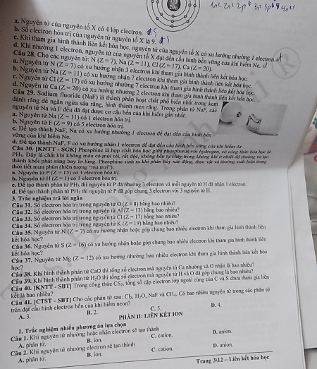 a. Nguyên tử của nguyên tổ X có 4 lớp electro
b. Số electron hóa trị của nguyên tử nguyên tố X là 9.. Khi tham gia hình thành liên kết hóa học, nguyên tử của nguyên tổ X có xu hướng nhường 1 electron.
d. Khi nhường 1 electron, nguyên từ của nguyên tổ X đạt dến cầu hình bên vững của khí hiệm Ne. o
Câu 28. Cho các nguyên tử: N(Z=7). , Na (Z=11),Cl(Z=17),Ca(Z=20)
a. Nguyễn tử N(Z=7) có xu hướng nhận 3 electron khi tham gia hình thành liên kết hóa học
b. Nguyên tử Na(Z=11)
e. Nguyên tử C1(Z=17) có xu hướng nhận 7 electron khi tham gia hình thành liên kết hóa học.
d. Nguyên tử Ca(Z=20) có xu hướng nhường 7 electron khi tham gia hình thành liên kết hóa học.
có xu hướng nhường 2 electron khi tham gia hình thành liên kết hóa học.
Cầu 29. Sodium Nuoride (NaF) là thành phần hoạt chất phố biển nhất trong kem
dãnh răng đề ngăn ngừa sâu răng, hình thành men răng. Trong phần nừ NaF, các
nguyên từ Na và F đều đã đạt được cơ cầu bên của khi hiểm gần nhất
b. Nguyên tử 1. Nguyên tử Na(Z-11) có 5 electron hóa trị có 1 electron hóa trị
F(Z=9)
c. Để tạo thành NaF, Na có xu hướng nhường 1 electron để đạt đến cầu hình bể
vũững của khí hiểm Ne.
d. Để tạo thành NaF, F có xu hướng nhận 1 electron để đạt đến cầu hình bên vơng của khí hiểm Ar.
Câu 30. [] NTT-SGK Phosphine là hợp chất hóa học giữa phosphorus với hsdrogen, có công thực hóa học là
PHL Đây là chất khi không màu có mùi tới, rất độc, không bên tự chây trong không Lhý ở nhuật độ thường và tr
thành khỏi phát sáng bay l lừng. Phosphing sinh ra khi phần huy xác động, thực vật và dường với hệa tong
(31°)
a. Nguyên tử  hờ i tiết mưa phùn (hiện tượng 'ma có 3 electron hóa tri
P(Z=15)
H(Z=1) eó 1 electron hóa trị
b. Nguyên tử  c Để tạo thành phần tử PHs thì nguyên tử P đã nhường 3 electron và mỗi nguyên tử H đã nhận 1 electron.
3. Trắc nghiệm trà lời ngắm d. Để tạo thành phần từ PH, thì nguyên tử P đã góp chung 3 ellectron với 3 nguyên tử H
Cầu 31, Số electron hóa trị trong nguyên tử O(Z=8) hằng bao nhiêu?
Câu 32. Số electron hóa trị trong nguyên tử AI(Z=13) b  g bo nhiệ  
bằng bao shiêu?
Câu 33, Số electron hóa trị trong nguyễn tử CI(Z-17) bằng bao nhiêu?
K(Z=19)
Câu 35, Nguyễn tử Cầu 34. Số electron hóa trị trong nguyên tử có xu hướng nhận hoặc góp chung bao nhiều electron khi tham gia hình thành liên
N(Z=7)
kết hóa học? Câu 36. Nguyên tử S(Z-16) có xu hướng nhận hoặc góp chung bao nhiều electron khi tham gia hình thành liên
Mg(Z=12) có xu hướng nhường bao nhiều electron khi tham gia hình thành liên kết hóa
Câu 37. Nguyên từ kết hóa học?
học?  Câu 38. Khi hình thành phân tử CaO thị tổng số electron mà nguyên tử Ca nhường và O nhận là bao nhiều?
Cầu 39, Khi hình thành phân tử H-O thì tổng số electron mà nguyên từ H và O đã góp chung là bao nhiều 3
Câu 40. [KNTT - SBT] Trong công thức CS_2, ổng số cập electron lớp ngoài cùng của C và S chưa tham gia liêm
kết là bao nhiều? Câu 41.
trên đạt cầu hình electron bên của khí hiểm neon? |CTST-SBT| Cho các phân tử sau: CI_2,H_2O 0, NaF và CHạ. Có bao nhiêu nguyên tử trong các phân từ
A. 3. B. 2.  Phản 1I: Liên két IOn C. 5. D. 4.
1. Trắc nghiệm nhiều phương án lựa chọn
Câu 1. Khi nguyên tử nhường hoặc nhận electron sẽ tạo thành C. cation. D. anion.
A. phân tử,
Cầu 2. Khi nguyên tử nhường electron sẽ tạo thành B. ion C. cation. D. anion.
A. phân từ. B. ion.
Trang 312 - Liên kết hóa học