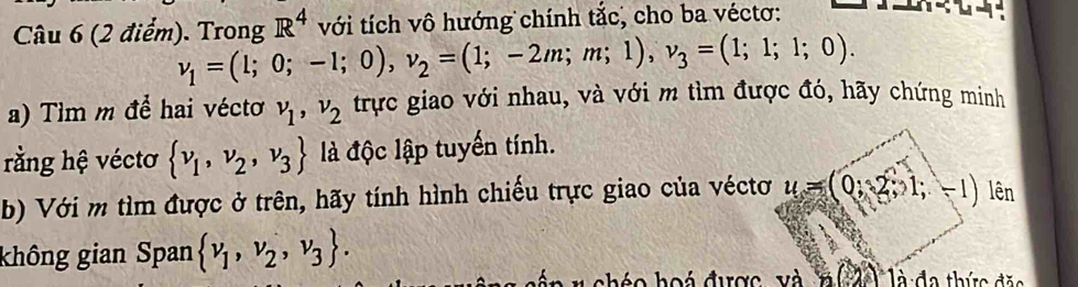 R^4 với tích vô hướng chính tắc, cho ba véctơ: 
Câu 6 (2 điểm). Trong v_1=(1;0;-1;0), v_2=(1;-2m;m;1), v_3=(1;1;1;0). 
a) Tìm m để hai véctơ v_1, v_2 trực giao với nhau, và với m tìm được đó, hãy chứng minh 
rằng hệ véctơ  v_1,v_2,v_3 là độc lập tuyến tính. 
b) Với m tìm được ở trên, hãy tính hình chiếu trực giao của véctơ u=(0,2,1;-1) lên 
không gian Span  nu _1,nu _2,nu _3. đa thức đặo 
cho hoá được và