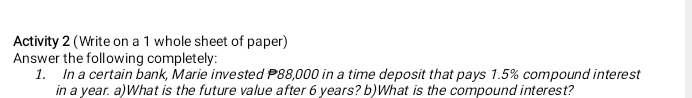 Activity 2 (Write on a 1 whole sheet of paper) 
Answer the following completely: 
1. In a certain bank, Marie invested P88,000 in a time deposit that pays 1.5% compound interest 
in a year. a)What is the future value after 6 years? b)What is the compound interest?