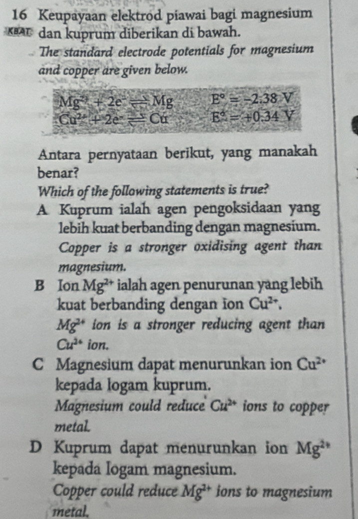 Keupayaan elektrod piawai bagi magnesium
A dan kuprum diberikan di bawah.
The standard electrode potentials for magnesium
and copper are given below.
Mg^(2+)+2e^-leftharpoons Mg E°=-2.38V
Cu^(2+)+2e^-=Cu E°=+0.34V
Antara pernyataan berikut, yang manakah
benar?
Which of the following statements is true?
A Kuprum ialah agen pengoksidaan yang
lebih kuat berbanding dengan magnesium.
Copper is a stronger oxidising agent than
magnesium.
B Ion Mg^(2+) ialah agen penurunan yang lebih
kuat berbanding dengan ion Cu^(2+).
Mg^(2+) ion is a stronger reducing agent than
Cu^(2+) ion.
C Magnesium dapat menurunkan ion Cu^(2+)
kepada logam kuprum.
Magnesium could reduce Cu^(2+) ions to copper
metal.
D Kuprum dapat menurunkan ion Mg^(2+)
kepada Iogam magnesium.
Copper could reduce Mg^(2+) ions to magnesium
metal.