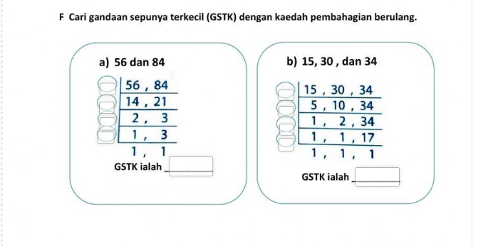 Cari gandaan sepunya terkecil (GSTK) dengan kaedah pembahagian berulang. 
a) 56 dan 84 b) 15, 30 , dan 34
15 , 30 , 34
-
5 , 10 frac 3 1
beginarrayr _  (56,84)/14,21  _  (2,3)/1,  1 1 ， 2, 34  (10,)/34 
_ ,
1 , 1 , 17
_ 
1 , 1 , 1
GSTK ialah 
GSTK ialah